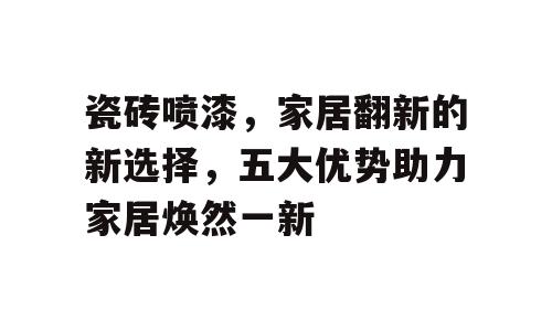 瓷砖喷漆，家居翻新的新选择，五大优势助力家居焕然一新