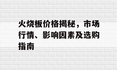 火烧板价格揭秘，市场行情、影响因素及选购指南