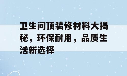 卫生间顶装修材料大揭秘，环保耐用，品质生活新选择