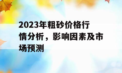 2023年粗砂价格行情分析，影响因素及市场预测