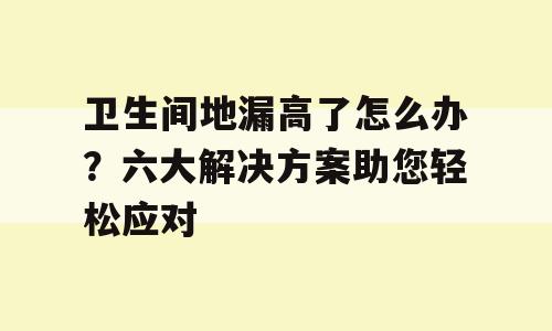 卫生间地漏高了怎么办？六大解决方案助您轻松应对