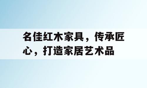 名佳红木家具，传承匠心，打造家居艺术品