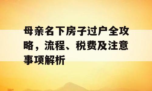 母亲名下房子过户全攻略，流程、税费及注意事项解析