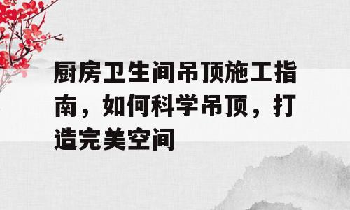 厨房卫生间吊顶施工指南，如何科学吊顶，打造完美空间