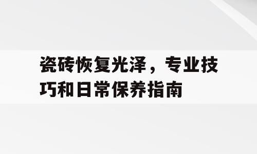 瓷砖恢复光泽，专业技巧和日常保养指南