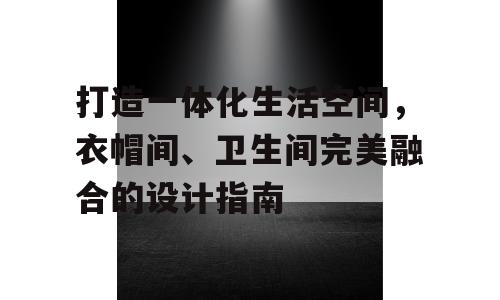 打造一体化生活空间，衣帽间、卫生间完美融合的设计指南