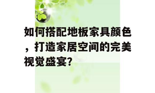 如何搭配地板家具颜色，打造家居空间的完美视觉盛宴？