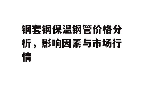 钢套钢保温钢管价格分析，影响因素与市场行情
