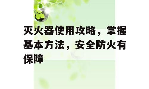 灭火器使用攻略，掌握基本方法，安全防火有保障