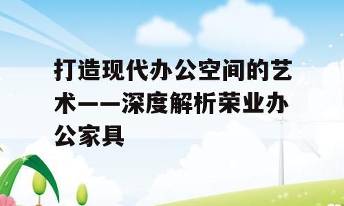 打造现代办公空间的艺术——深度解析荣业办公家具