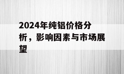 2024年纯铝价格分析，影响因素与市场展望