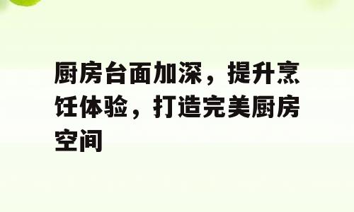 厨房台面加深，提升烹饪体验，打造完美厨房空间