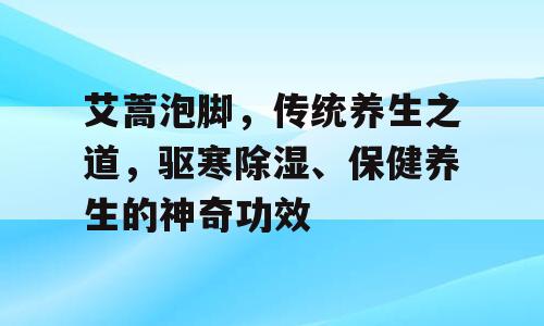 艾蒿泡脚，传统养生之道，驱寒除湿、保健养生的神奇功效