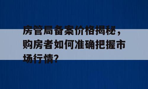 房管局备案价格揭秘，购房者如何准确把握市场行情？