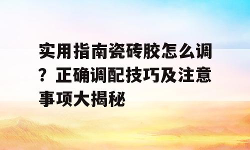 实用指南瓷砖胶怎么调？正确调配技巧及注意事项大揭秘