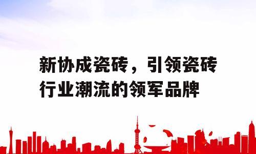 新协成瓷砖，引领瓷砖行业潮流的领军品牌