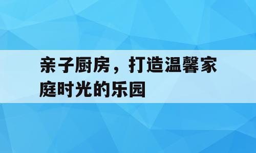 亲子厨房，打造温馨家庭时光的乐园
