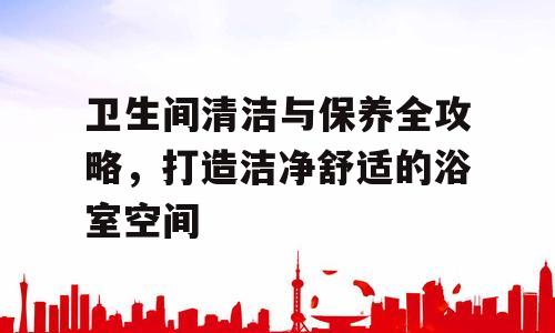 卫生间清洁与保养全攻略，打造洁净舒适的浴室空间
