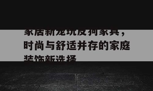家居新宠玩皮狗家具，时尚与舒适并存的家庭装饰新选择