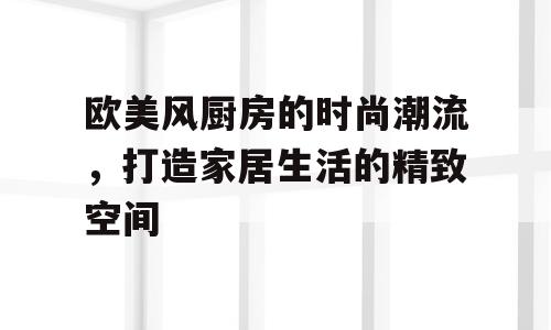 欧美风厨房的时尚潮流，打造家居生活的精致空间