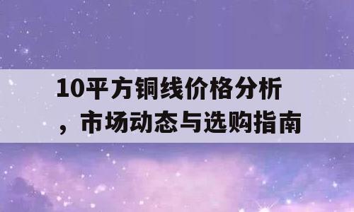 10平方铜线价格分析，市场动态与选购指南
