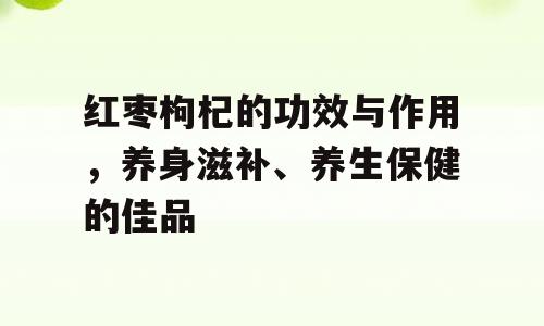 红枣枸杞的功效与作用，养身滋补、养生保健的佳品