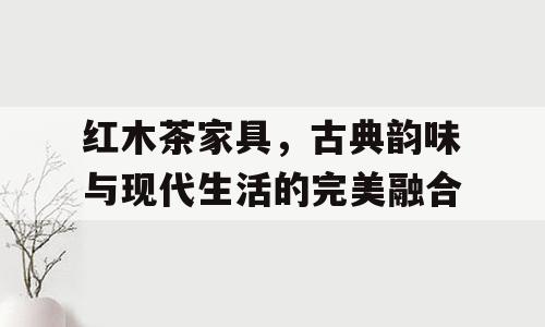 红木茶家具，古典韵味与现代生活的完美融合