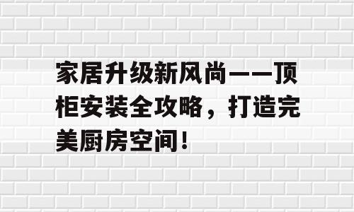 家居升级新风尚——顶柜安装全攻略，打造完美厨房空间！