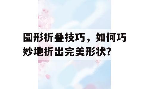 圆形折叠技巧，如何巧妙地折出完美形状？