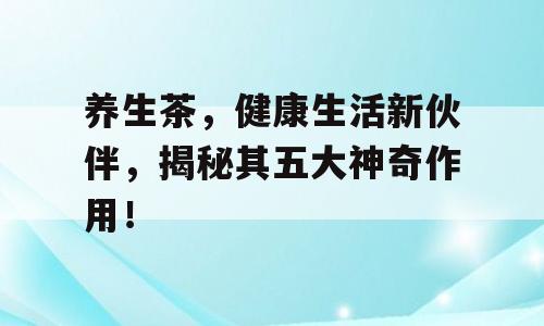 养生茶，健康生活新伙伴，揭秘其五大神奇作用！