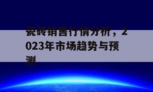 瓷砖销售行情分析，2023年市场趋势与预测