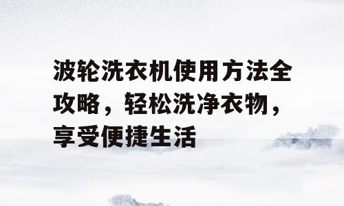 波轮洗衣机使用方法全攻略，轻松洗净衣物，享受便捷生活