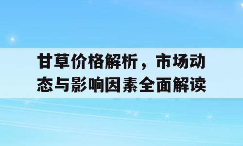 甘草价格解析，市场动态与影响因素全面解读