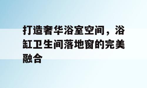 打造奢华浴室空间，浴缸卫生间落地窗的完美融合