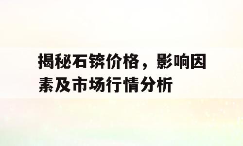 揭秘石锛价格，影响因素及市场行情分析
