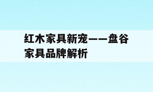 红木家具新宠——盘谷家具品牌解析