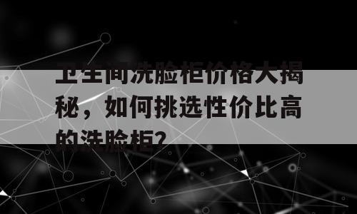 卫生间洗脸柜价格大揭秘，如何挑选性价比高的洗脸柜？