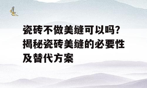 瓷砖不做美缝可以吗？揭秘瓷砖美缝的必要性及替代方案