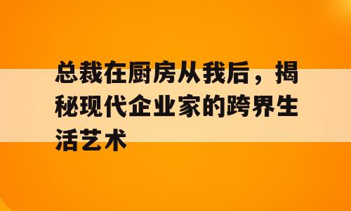 总裁在厨房从我后，揭秘现代企业家的跨界生活艺术
