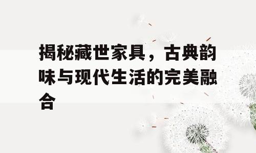 揭秘藏世家具，古典韵味与现代生活的完美融合
