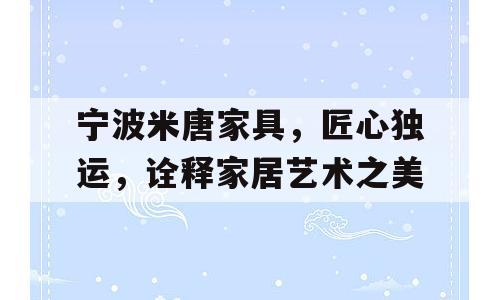 宁波米唐家具，匠心独运，诠释家居艺术之美