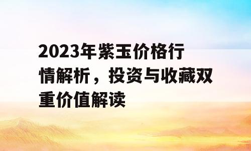 2023年紫玉价格行情解析，投资与收藏双重价值解读