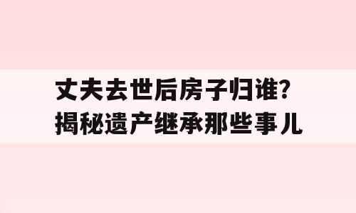 丈夫去世后房子归谁？揭秘遗产继承那些事儿