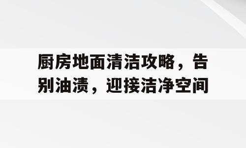 厨房地面清洁攻略，告别油渍，迎接洁净空间