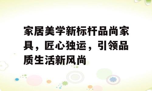 家居美学新标杆品尚家具，匠心独运，引领品质生活新风尚