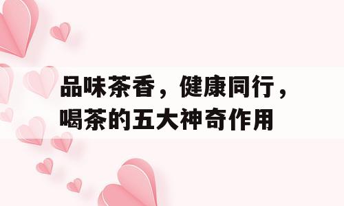 品味茶香，健康同行，喝茶的五大神奇作用