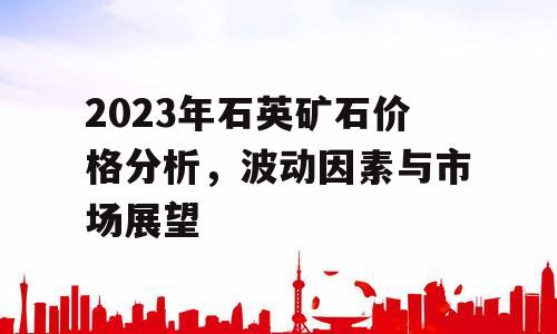 2023年石英矿石价格分析，波动因素与市场展望