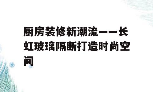 厨房装修新潮流——长虹玻璃隔断打造时尚空间