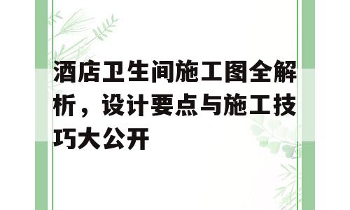 酒店卫生间施工图全解析，设计要点与施工技巧大公开