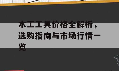 木工工具价格全解析，选购指南与市场行情一览